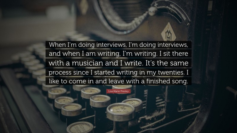 Lisa Marie Presley Quote: “When I’m doing interviews, I’m doing interviews, and when I am writing, I’m writing. I sit there with a musician and I write. It’s the same process since I started writing in my twenties. I like to come in and leave with a finished song.”