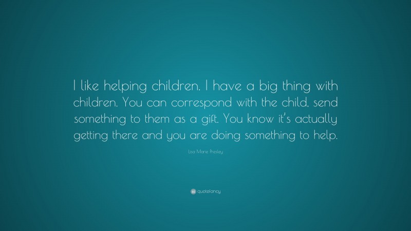 Lisa Marie Presley Quote: “I like helping children. I have a big thing with children. You can correspond with the child, send something to them as a gift. You know it’s actually getting there and you are doing something to help.”