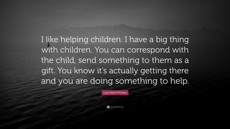 Lisa Marie Presley Quote: “I like helping children. I have a big thing with children. You can correspond with the child, send something to them as a gift. You know it’s actually getting there and you are doing something to help.”