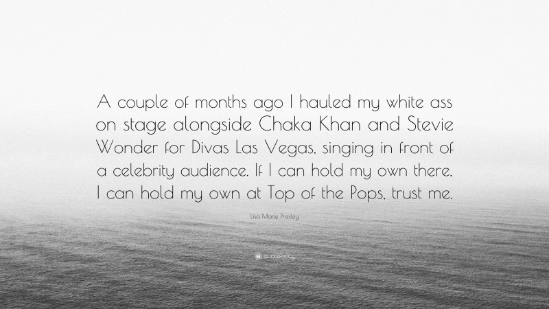 Lisa Marie Presley Quote: “A couple of months ago I hauled my white ass on stage alongside Chaka Khan and Stevie Wonder for Divas Las Vegas, singing in front of a celebrity audience. If I can hold my own there, I can hold my own at Top of the Pops, trust me.”
