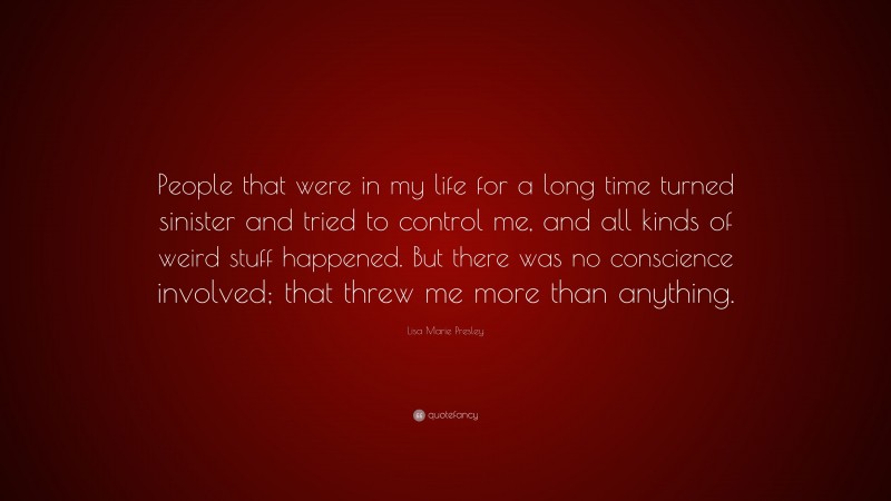 Lisa Marie Presley Quote: “People that were in my life for a long time turned sinister and tried to control me, and all kinds of weird stuff happened. But there was no conscience involved; that threw me more than anything.”