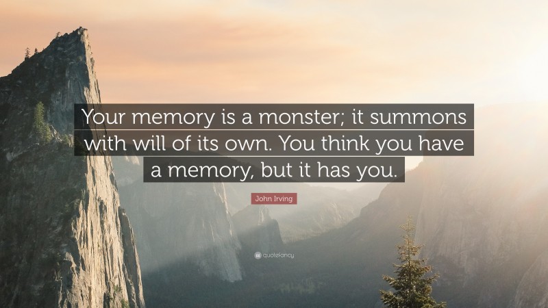 John Irving Quote: “Your memory is a monster; it summons with will of its own. You think you have a memory, but it has you.”