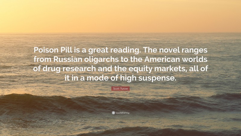 Scott Turow Quote: “Poison Pill is a great reading. The novel ranges from Russian oligarchs to the American worlds of drug research and the equity markets, all of it in a mode of high suspense.”