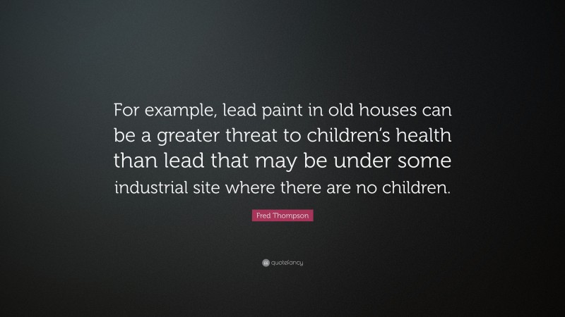 Fred Thompson Quote: “For example, lead paint in old houses can be a greater threat to children’s health than lead that may be under some industrial site where there are no children.”