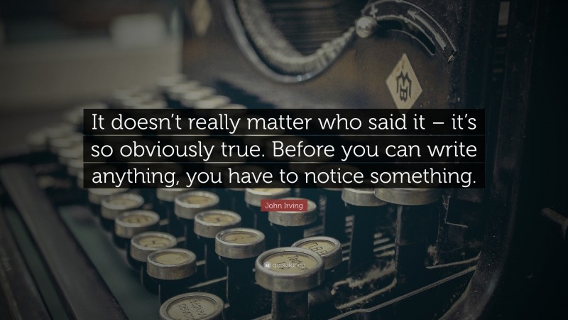 John Irving Quote: “It doesn’t really matter who said it – it’s so obviously true. Before you can write anything, you have to notice something.”