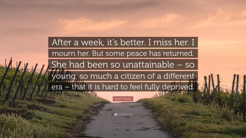 Scott Turow Quote: “After a week, it’s better. I miss her. I mourn her. But some peace has returned. She had been so unattainable – so young, so much a citizen of a different era – that it is hard to feel fully deprived.”