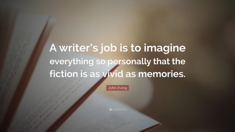 John Irving Quote: “A writer’s job is to imagine everything so personally that the fiction is as vivid as memories.”