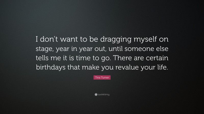 Tina Turner Quote: “I don’t want to be dragging myself on stage, year in year out, until someone else tells me it is time to go. There are certain birthdays that make you revalue your life.”