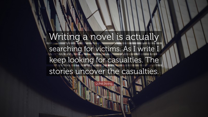 John Irving Quote: “Writing a novel is actually searching for victims. As I write I keep looking for casualties. The stories uncover the casualties.”
