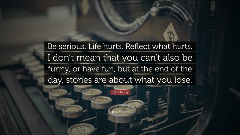 John Irving Quote: “Be serious. Life hurts. Reflect what hurts. I don’t mean that you can’t also be funny, or have fun, but at the end of the day, stories are about what you lose.”