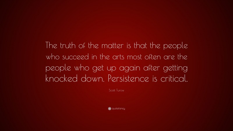 Scott Turow Quote: “The truth of the matter is that the people who succeed in the arts most often are the people who get up again after getting knocked down. Persistence is critical.”