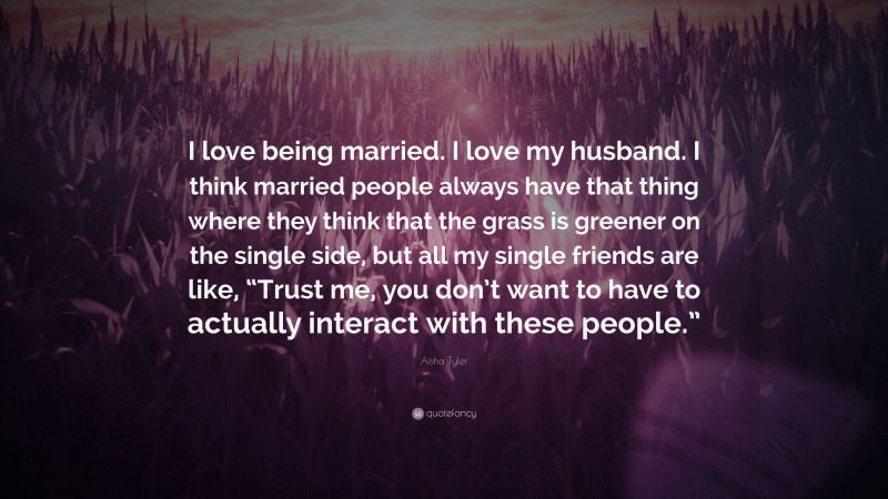 Aisha Tyler Quote: “I love being married. I love my husband. I think married people always have that thing where they think that the grass is greener on the single side, but all my single friends are like, “Trust me, you don’t want to have to actually interact with these people.””