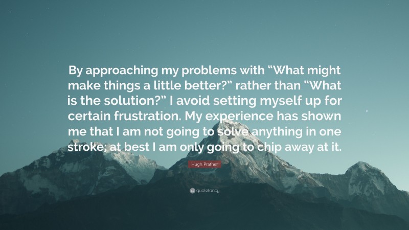 Hugh Prather Quote: “By approaching my problems with “What might make things a little better?” rather than “What is the solution?” I avoid setting myself up for certain frustration. My experience has shown me that I am not going to solve anything in one stroke; at best I am only going to chip away at it.”