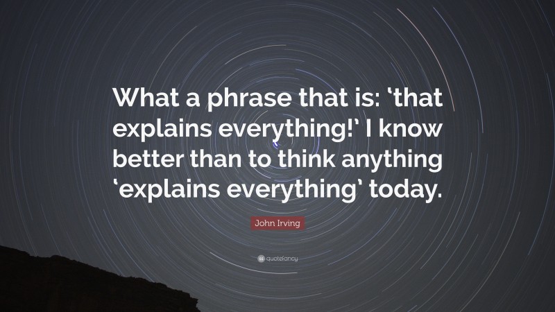 John Irving Quote: “What a phrase that is: ‘that explains everything!’ I know better than to think anything ‘explains everything’ today.”