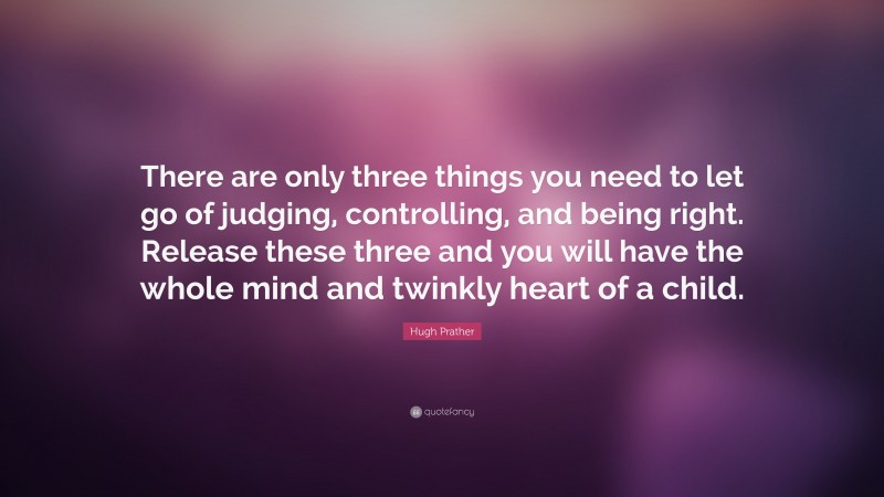 Hugh Prather Quote: “There are only three things you need to let go of judging, controlling, and being right. Release these three and you will have the whole mind and twinkly heart of a child.”