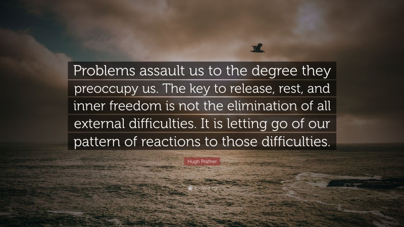 Hugh Prather Quote: “Problems assault us to the degree they preoccupy us. The key to release, rest, and inner freedom is not the elimination of all external difficulties. It is letting go of our pattern of reactions to those difficulties.”