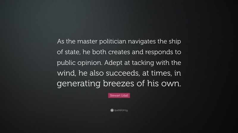 Stewart Udall Quote: “As the master politician navigates the ship of state, he both creates and responds to public opinion. Adept at tacking with the wind, he also succeeds, at times, in generating breezes of his own.”