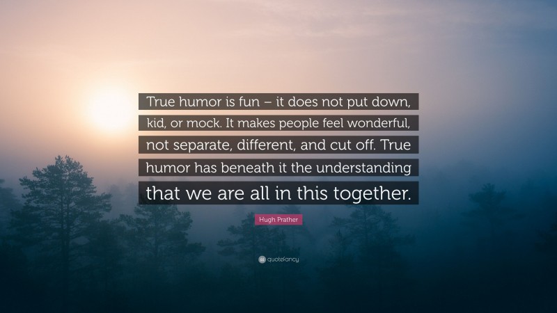 Hugh Prather Quote: “True humor is fun – it does not put down, kid, or mock. It makes people feel wonderful, not separate, different, and cut off. True humor has beneath it the understanding that we are all in this together.”
