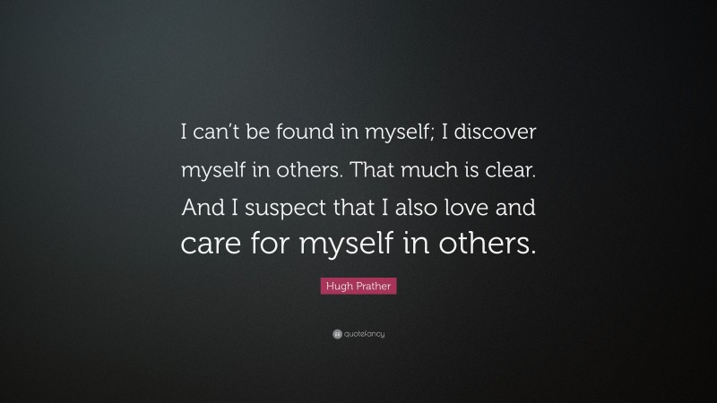 Hugh Prather Quote: “I can’t be found in myself; I discover myself in others. That much is clear. And I suspect that I also love and care for myself in others.”