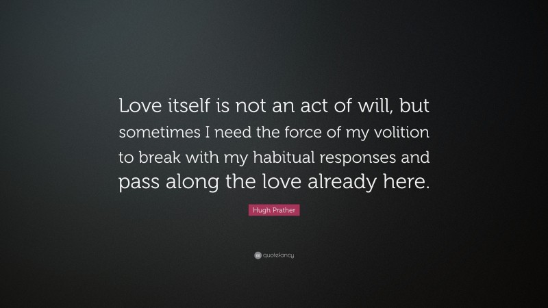 Hugh Prather Quote: “Love itself is not an act of will, but sometimes I need the force of my volition to break with my habitual responses and pass along the love already here.”