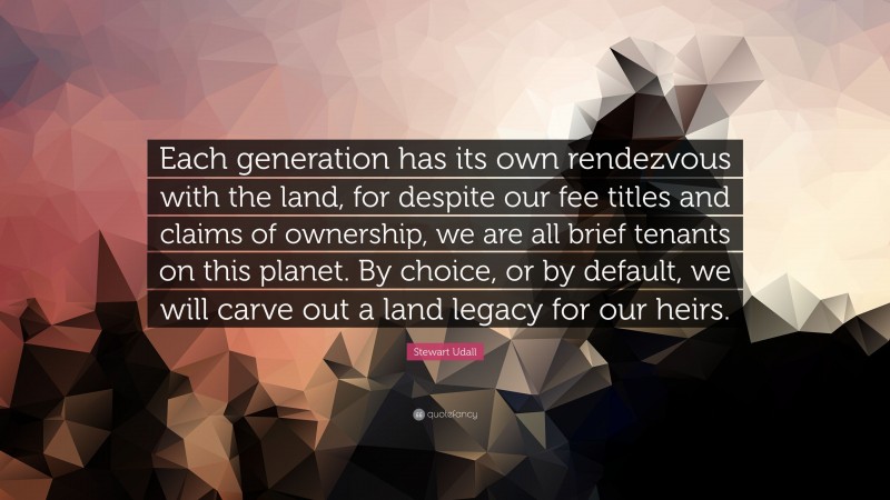 Stewart Udall Quote: “Each generation has its own rendezvous with the land, for despite our fee titles and claims of ownership, we are all brief tenants on this planet. By choice, or by default, we will carve out a land legacy for our heirs.”