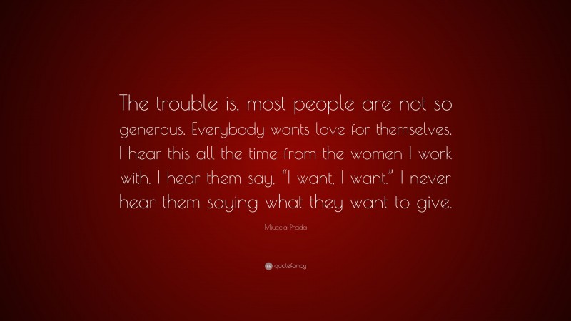 Miuccia Prada Quote: “The trouble is, most people are not so generous. Everybody wants love for themselves. I hear this all the time from the women I work with. I hear them say, “I want, I want.” I never hear them saying what they want to give.”