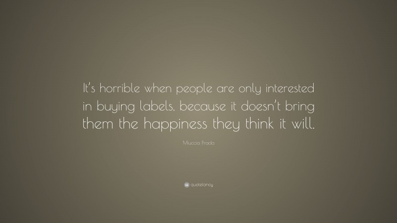 Miuccia Prada Quote: “It’s horrible when people are only interested in buying labels, because it doesn’t bring them the happiness they think it will.”