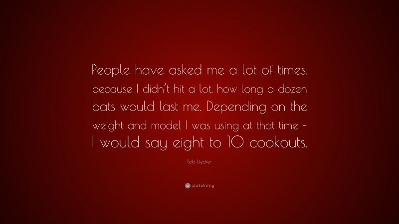 Bob Uecker Quote: “People have asked me a lot of times, because I didn’t hit a lot, how long a dozen bats would last me. Depending on the weight and model I was using at that time – I would say eight to 10 cookouts.”