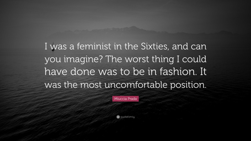 Miuccia Prada Quote: “I was a feminist in the Sixties, and can you imagine? The worst thing I could have done was to be in fashion. It was the most uncomfortable position.”