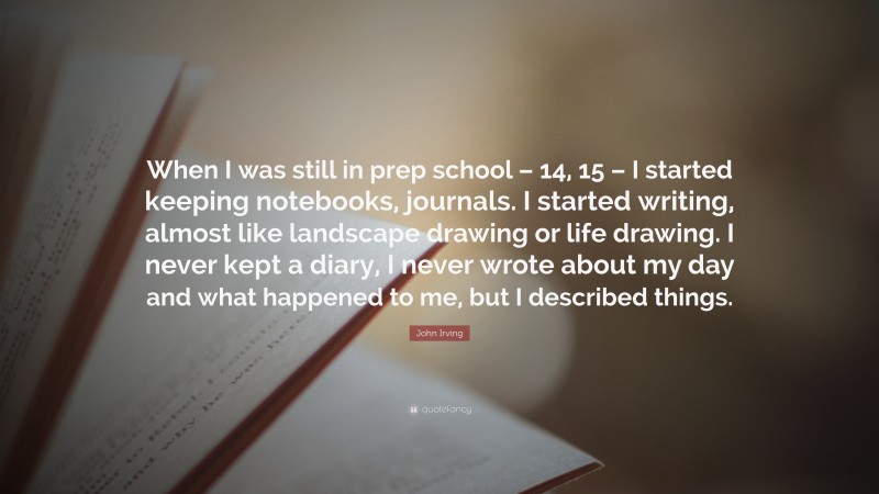 John Irving Quote: “When I was still in prep school – 14, 15 – I started keeping notebooks, journals. I started writing, almost like landscape drawing or life drawing. I never kept a diary, I never wrote about my day and what happened to me, but I described things.”