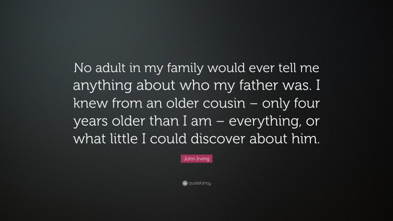 John Irving Quote: “No adult in my family would ever tell me anything about who my father was. I knew from an older cousin – only four years older than I am – everything, or what little I could discover about him.”