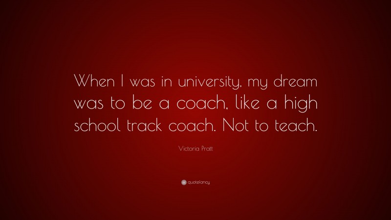 Victoria Pratt Quote: “When I was in university, my dream was to be a coach, like a high school track coach. Not to teach.”
