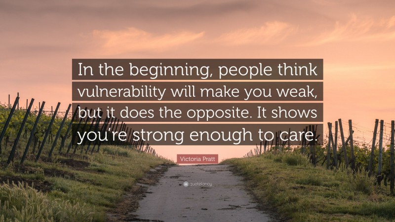 Victoria Pratt Quote: “In the beginning, people think vulnerability will make you weak, but it does the opposite. It shows you’re strong enough to care.”