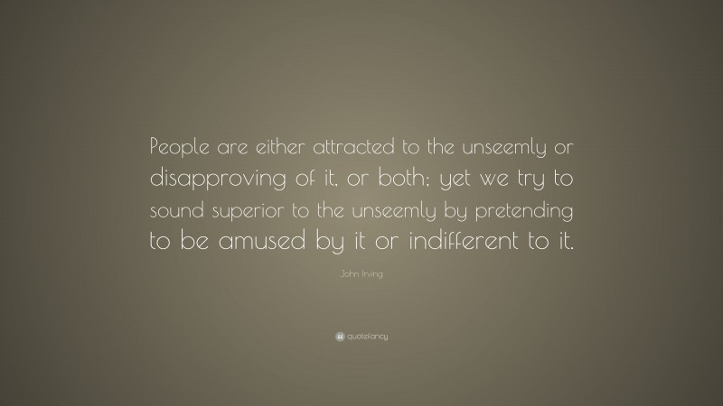 John Irving Quote: “People are either attracted to the unseemly or disapproving of it, or both; yet we try to sound superior to the unseemly by pretending to be amused by it or indifferent to it.”