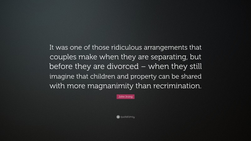 John Irving Quote: “It was one of those ridiculous arrangements that couples make when they are separating, but before they are divorced – when they still imagine that children and property can be shared with more magnanimity than recrimination.”