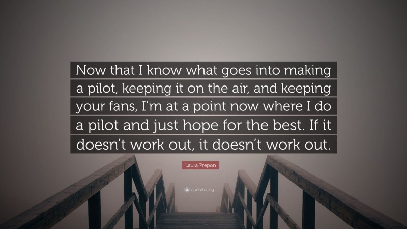 Laura Prepon Quote: “Now that I know what goes into making a pilot, keeping it on the air, and keeping your fans, I’m at a point now where I do a pilot and just hope for the best. If it doesn’t work out, it doesn’t work out.”