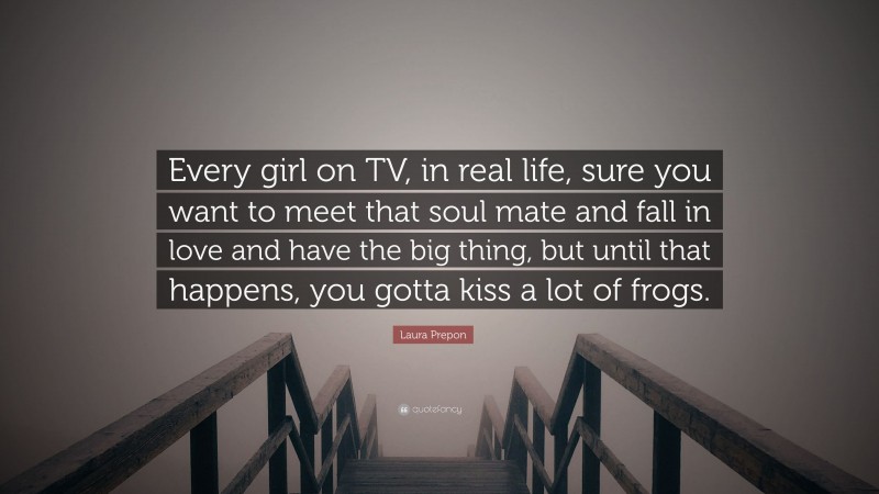 Laura Prepon Quote: “Every girl on TV, in real life, sure you want to meet that soul mate and fall in love and have the big thing, but until that happens, you gotta kiss a lot of frogs.”
