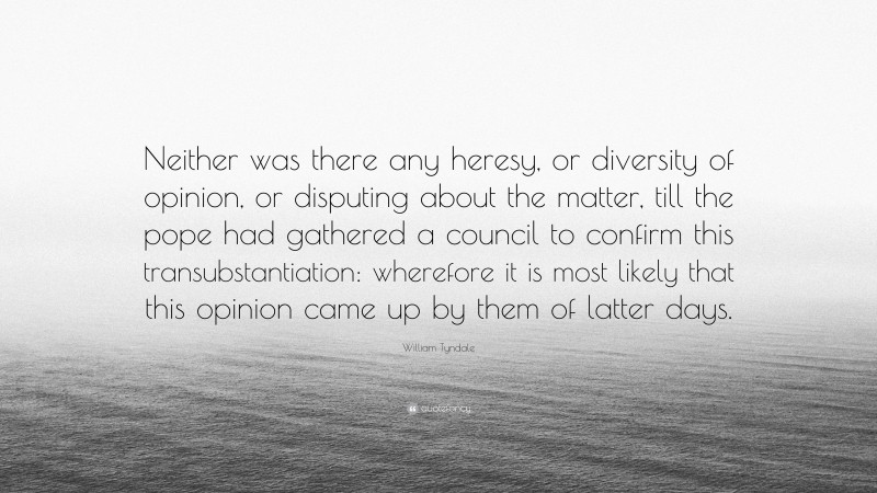 William Tyndale Quote: “Neither was there any heresy, or diversity of opinion, or disputing about the matter, till the pope had gathered a council to confirm this transubstantiation: wherefore it is most likely that this opinion came up by them of latter days.”
