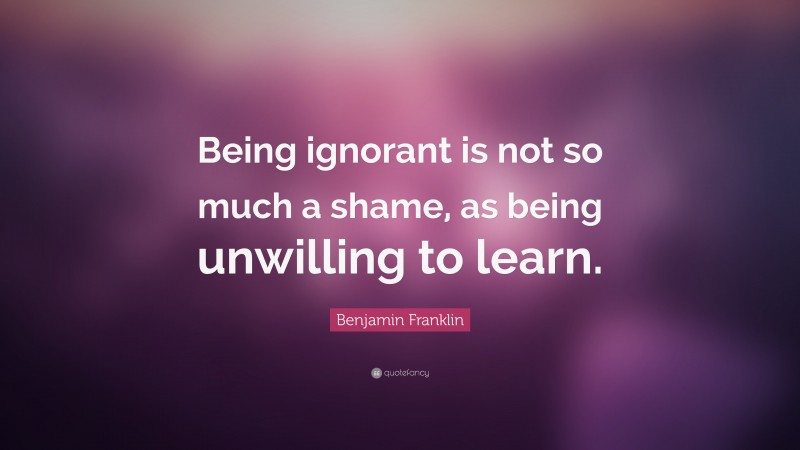 Benjamin Franklin Quote: “Being ignorant is not so much a shame, as being unwilling to learn.”