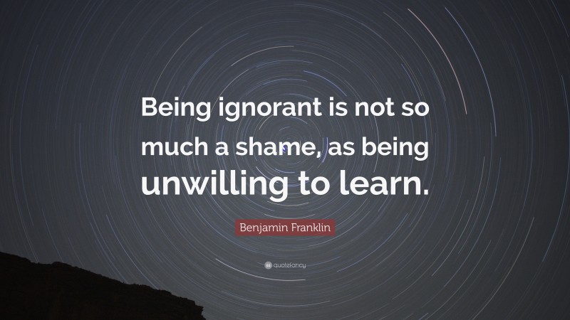 Benjamin Franklin Quote: “Being ignorant is not so much a shame, as being unwilling to learn.”