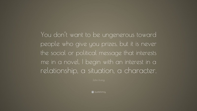 John Irving Quote: “You don’t want to be ungenerous toward people who give you prizes, but it is never the social or political message that interests me in a novel. I begin with an interest in a relationship, a situation, a character.”