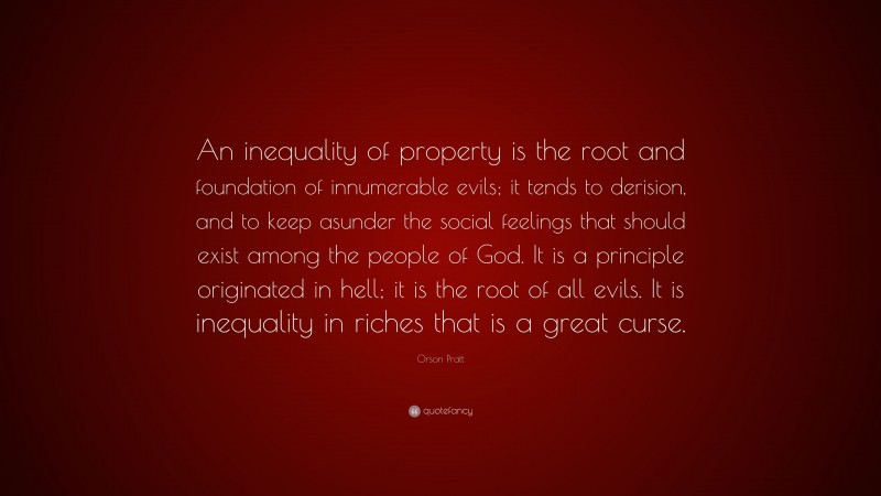 Orson Pratt Quote: “An inequality of property is the root and foundation of innumerable evils; it tends to derision, and to keep asunder the social feelings that should exist among the people of God. It is a principle originated in hell; it is the root of all evils. It is inequality in riches that is a great curse.”