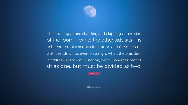 Mark Udall Quote: “The choreographed standing and clapping of one side of the room – while the other side sits – is unbecoming of a serious institution and the message that it sends is that even on a night when the president is addressing the entire nation, we in Congress cannot sit as one, but must be divided as two.”
