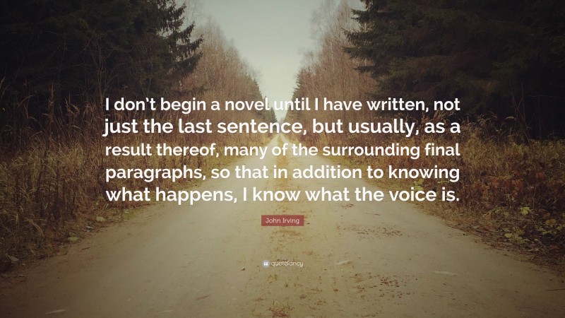 John Irving Quote: “I don’t begin a novel until I have written, not just the last sentence, but usually, as a result thereof, many of the surrounding final paragraphs, so that in addition to knowing what happens, I know what the voice is.”
