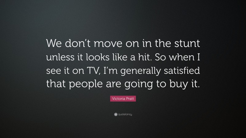 Victoria Pratt Quote: “We don’t move on in the stunt unless it looks like a hit. So when I see it on TV, I’m generally satisfied that people are going to buy it.”