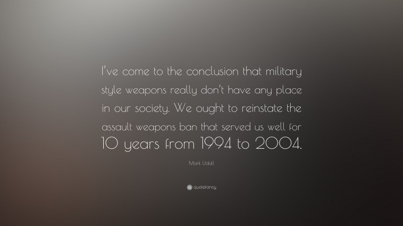 Mark Udall Quote: “I’ve come to the conclusion that military style weapons really don’t have any place in our society. We ought to reinstate the assault weapons ban that served us well for 10 years from 1994 to 2004.”