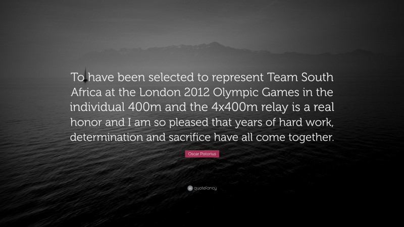 Oscar Pistorius Quote: “To have been selected to represent Team South Africa at the London 2012 Olympic Games in the individual 400m and the 4x400m relay is a real honor and I am so pleased that years of hard work, determination and sacrifice have all come together.”