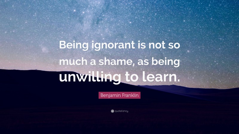 Benjamin Franklin Quote: “Being ignorant is not so much a shame, as being unwilling to learn.”