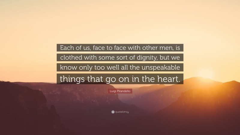 Luigi Pirandello Quote: “Each of us, face to face with other men, is clothed with some sort of dignity, but we know only too well all the unspeakable things that go on in the heart.”