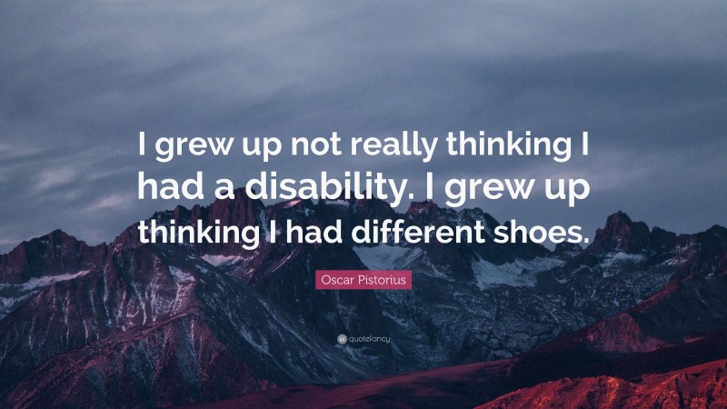Oscar Pistorius Quote: “I grew up not really thinking I had a disability. I grew up thinking I had different shoes.”